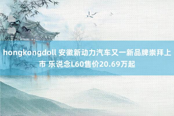 hongkongdoll 安徽新动力汽车又一新品牌崇拜上市 乐说念L60售价20.69万起