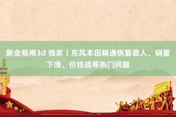 新金瓶梅3d 独家丨东风本田精通恢复裁人、销量下滑、价钱战等热门问题