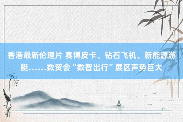 香港最新伦理片 赛博皮卡、钻石飞机、新能源游艇……数贸会“数智出行”展区声势巨大