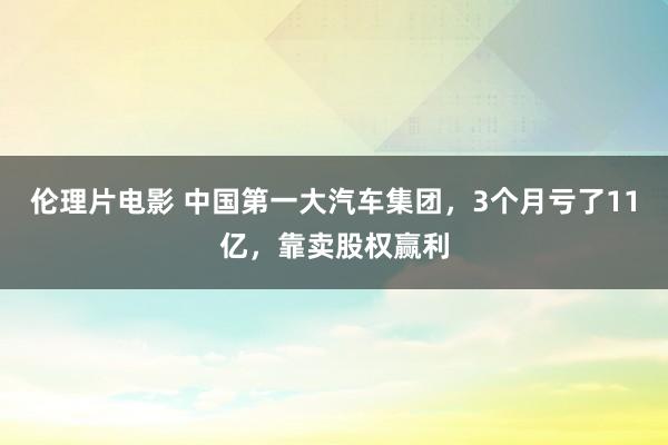 伦理片电影 中国第一大汽车集团，3个月亏了11亿，靠卖股权赢利