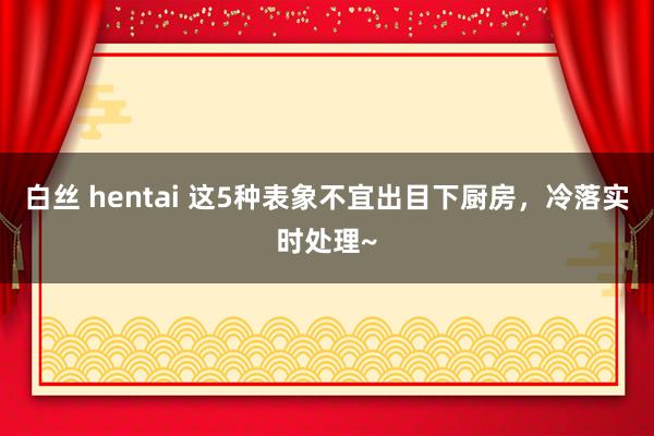 白丝 hentai 这5种表象不宜出目下厨房，冷落实时处理~