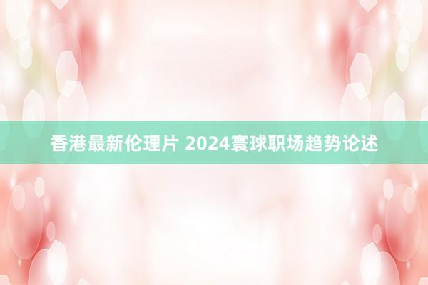 香港最新伦理片 2024寰球职场趋势论述