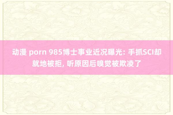 动漫 porn 985博士事业近况曝光: 手抓SCI却就地被拒， 听原因后嗅觉被欺凌了