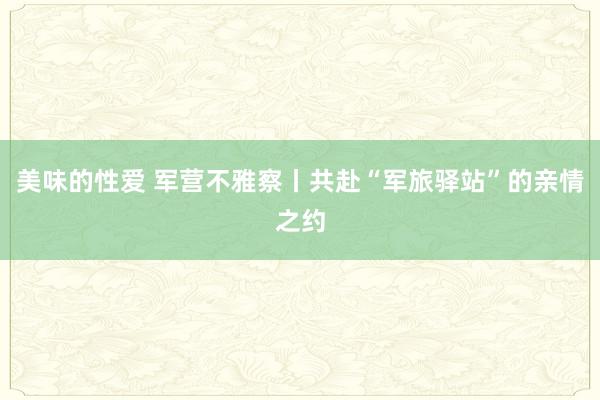 美味的性爱 军营不雅察丨共赴“军旅驿站”的亲情之约