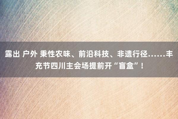 露出 户外 秉性农味、前沿科技、非遗行径……丰充节四川主会场提前开“盲盒”！