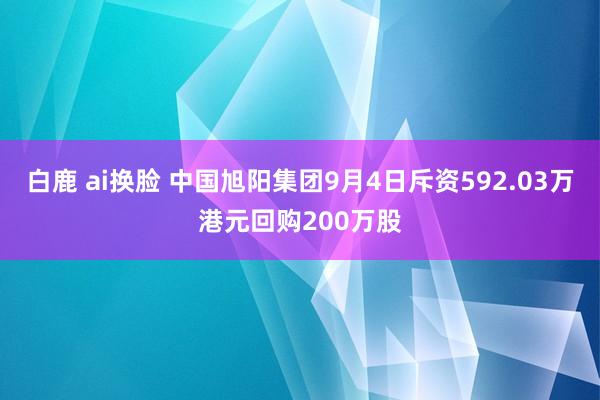 白鹿 ai换脸 中国旭阳集团9月4日斥资592.03万港元回购200万股