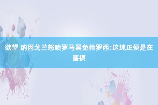 欲望 纳因戈兰怒喷罗马罢免德罗西:这纯正便是在瞎搞