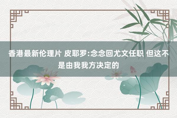 香港最新伦理片 皮耶罗:念念回尤文任职 但这不是由我我方决定的