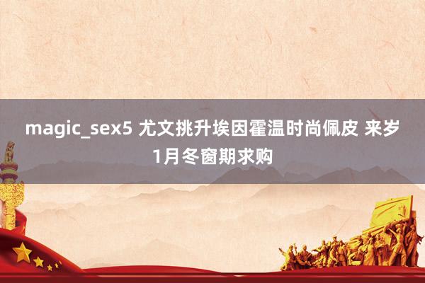 magic_sex5 尤文挑升埃因霍温时尚佩皮 来岁1月冬窗期求购