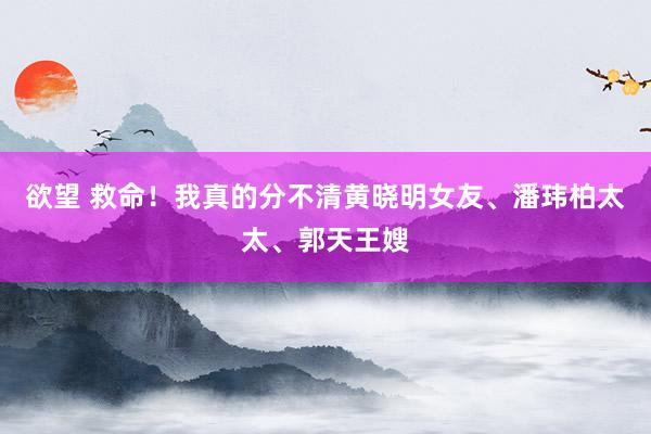 欲望 救命！我真的分不清黄晓明女友、潘玮柏太太、郭天王嫂