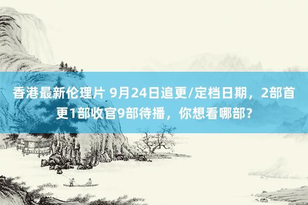 香港最新伦理片 9月24日追更/定档日期，2部首更1部收官9部待播，你想看哪部？