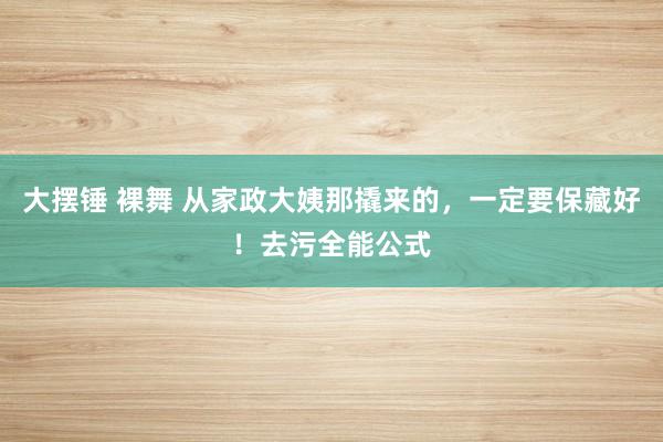 大摆锤 裸舞 从家政大姨那撬来的，一定要保藏好！去污全能公式