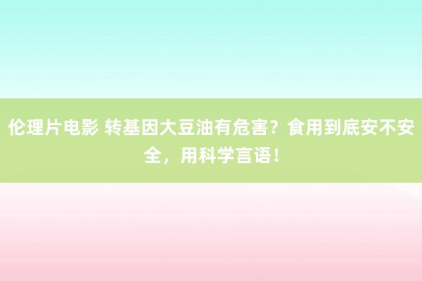 伦理片电影 转基因大豆油有危害？食用到底安不安全，用科学言语！