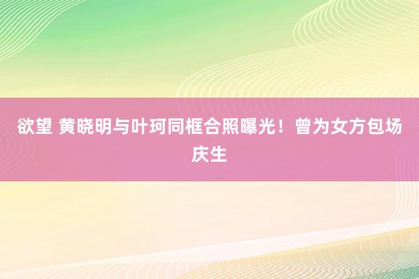 欲望 黄晓明与叶珂同框合照曝光！曾为女方包场庆生