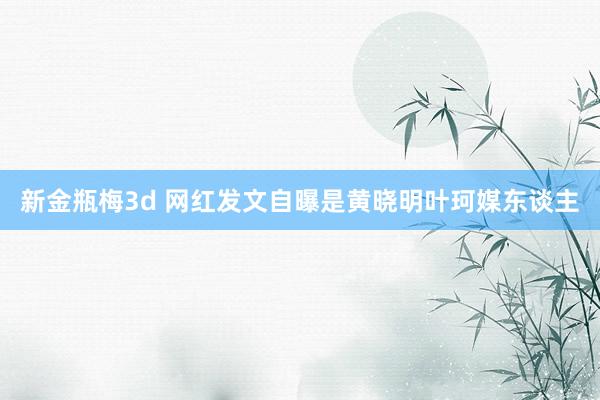 新金瓶梅3d 网红发文自曝是黄晓明叶珂媒东谈主