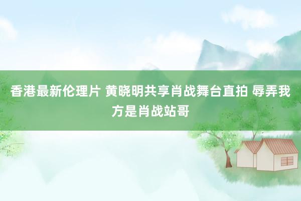 香港最新伦理片 黄晓明共享肖战舞台直拍 辱弄我方是肖战站哥