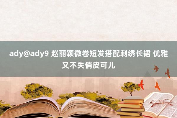 ady@ady9 赵丽颖微卷短发搭配刺绣长裙 优雅又不失俏皮可儿