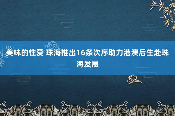 美味的性爱 珠海推出16条次序助力港澳后生赴珠海发展