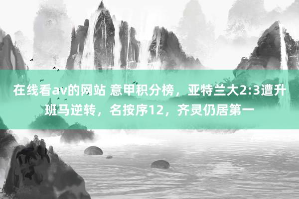 在线看av的网站 意甲积分榜，亚特兰大2:3遭升班马逆转，名按序12，齐灵仍居第一