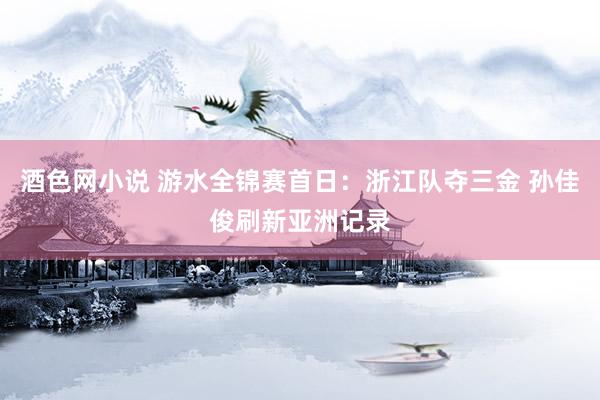 酒色网小说 游水全锦赛首日：浙江队夺三金 孙佳俊刷新亚洲记录