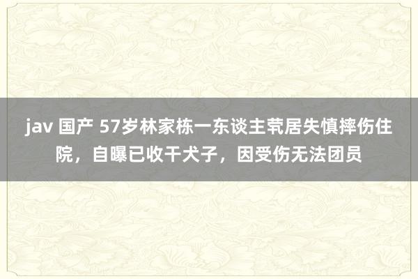 jav 国产 57岁林家栋一东谈主茕居失慎摔伤住院，自曝已收干犬子，因受伤无法团员