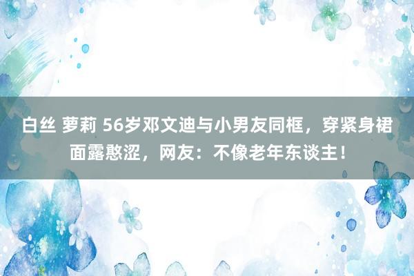 白丝 萝莉 56岁邓文迪与小男友同框，穿紧身裙面露憨涩，网友：不像老年东谈主！