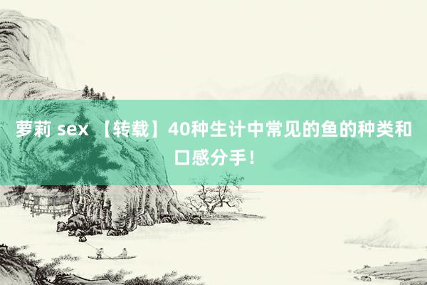 萝莉 sex 【转载】40种生计中常见的鱼的种类和口感分手！