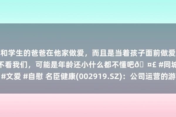 和学生的爸爸在他家做爱，而且是当着孩子面前做爱，太刺激了，孩子完全不看我们，可能是年龄还小什么都不懂吧🤣 #同城 #文爱 #自慰 名臣健康(002919.SZ)：公司运营的游戏部分不错适配鸿蒙系统