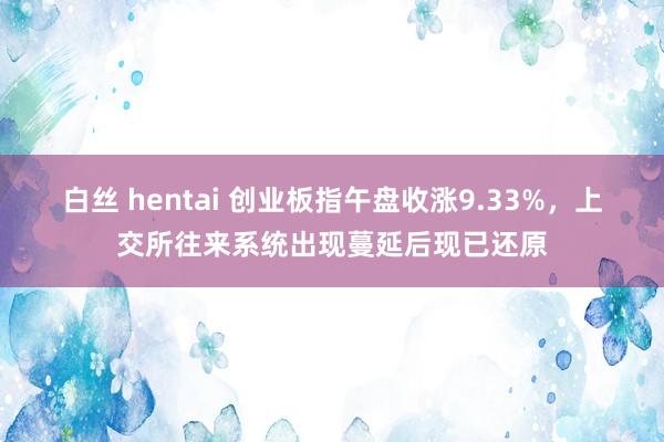 白丝 hentai 创业板指午盘收涨9.33%，上交所往来系统出现蔓延后现已还原