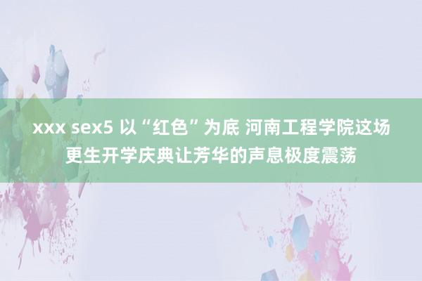 xxx sex5 以“红色”为底 河南工程学院这场更生开学庆典让芳华的声息极度震荡