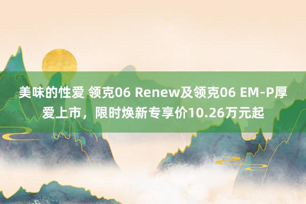 美味的性爱 领克06 Renew及领克06 EM-P厚爱上市，限时焕新专享价10.26万元起