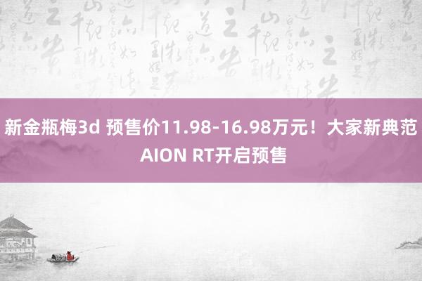 新金瓶梅3d 预售价11.98-16.98万元！大家新典范 AION RT开启预售