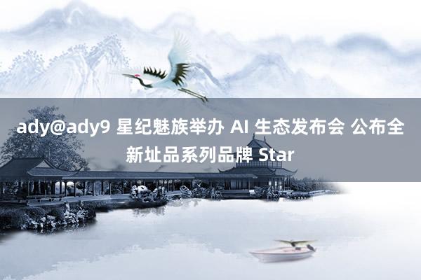 ady@ady9 星纪魅族举办 AI 生态发布会 公布全新址品系列品牌 Star