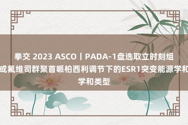 拳交 2023 ASCO丨PADA-1盘选取立时刻组后AI或氟维司群聚首哌柏西利调节下的ESR1突变能源学和类型