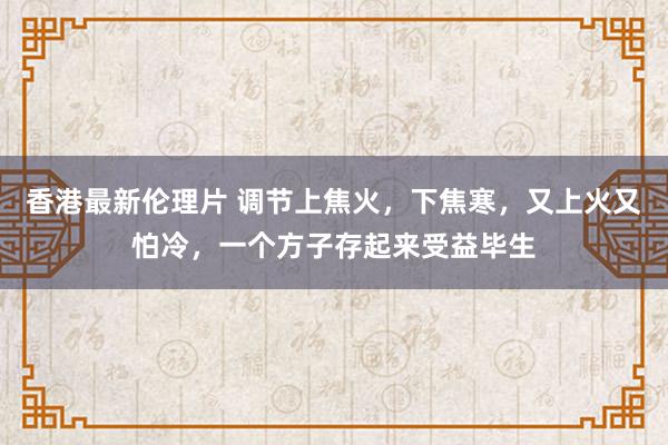 香港最新伦理片 调节上焦火，下焦寒，又上火又怕冷，一个方子存起来受益毕生