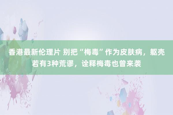 香港最新伦理片 别把“梅毒”作为皮肤病，躯壳若有3种荒谬，诠释梅毒也曾来袭