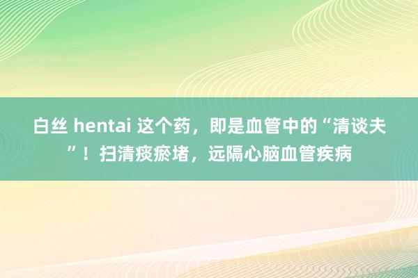 白丝 hentai 这个药，即是血管中的“清谈夫”！扫清痰瘀堵，远隔心脑血管疾病