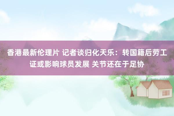 香港最新伦理片 记者谈归化天乐：转国籍后劳工证或影响球员发展 关节还在于足协