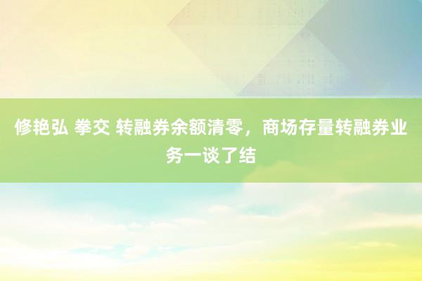 修艳弘 拳交 转融券余额清零，商场存量转融券业务一谈了结