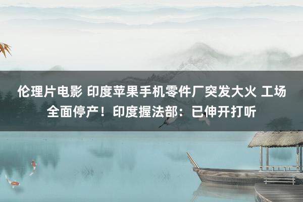 伦理片电影 印度苹果手机零件厂突发大火 工场全面停产！印度握法部：已伸开打听