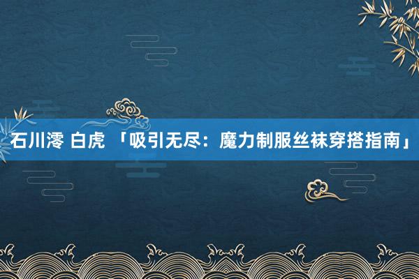 石川澪 白虎 「吸引无尽：魔力制服丝袜穿搭指南」