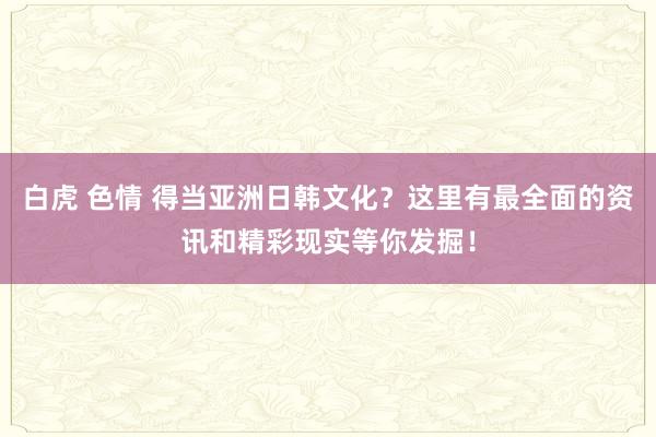 白虎 色情 得当亚洲日韩文化？这里有最全面的资讯和精彩现实等你发掘！