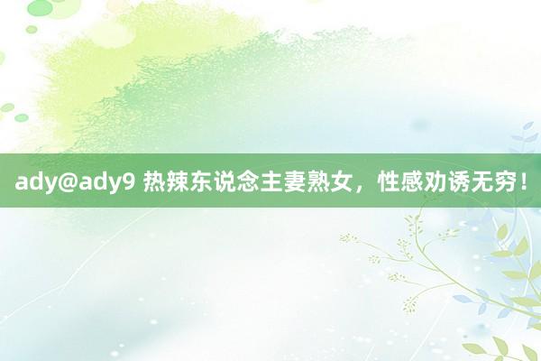 ady@ady9 热辣东说念主妻熟女，性感劝诱无穷！