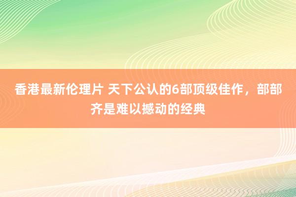 香港最新伦理片 天下公认的6部顶级佳作，部部齐是难以撼动的经典