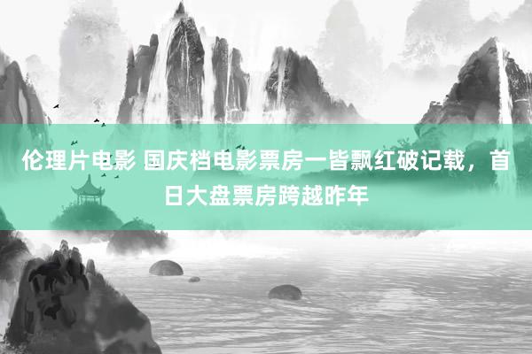 伦理片电影 国庆档电影票房一皆飘红破记载，首日大盘票房跨越昨年