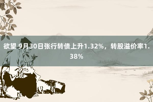 欲望 9月30日张行转债上升1.32%，转股溢价率1.38%