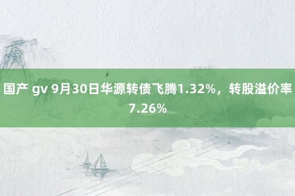 国产 gv 9月30日华源转债飞腾1.32%，转股溢价率7.26%