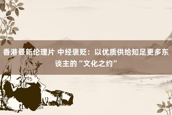 香港最新伦理片 中经褒贬：以优质供给知足更多东谈主的“文化之约”