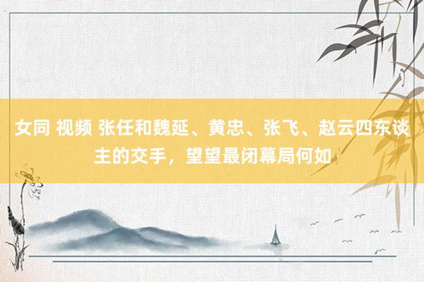 女同 视频 张任和魏延、黄忠、张飞、赵云四东谈主的交手，望望最闭幕局何如