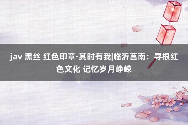 jav 黑丝 红色印章·其时有我|临沂莒南：寻根红色文化 记忆岁月峥嵘